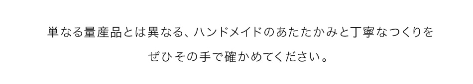 ハンドメイドのあたたかみと丁寧なつくりをぜひその手で確かめてください。